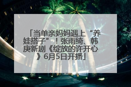 当单亲妈妈遇上“养娃搭子”！张雨绮、韩庚新剧《绽放的许开心》6月5日开播