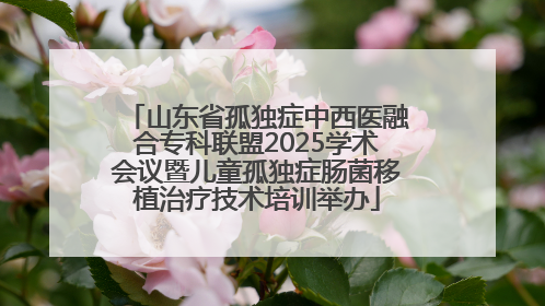 山东省孤独症中西医融合专科联盟2025学术会议暨儿童孤独症肠菌移植治疗技术培训举办