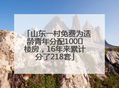 山东一村免费为适龄青年分配100㎡楼房，16年来累计分了218套