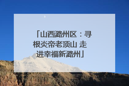 山西潞州区：寻根炎帝老顶山 走进幸福新潞州