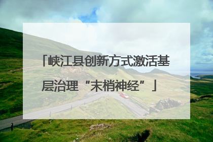 峡江县创新方式激活基层治理“末梢神经”