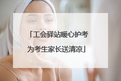 工会驿站暖心护考 为考生家长送清凉