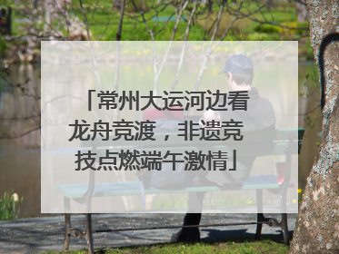 常州大运河边看龙舟竞渡，非遗竞技点燃端午激情