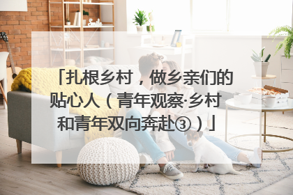 扎根乡村，做乡亲们的贴心人（青年观察·乡村和青年双向奔赴③）