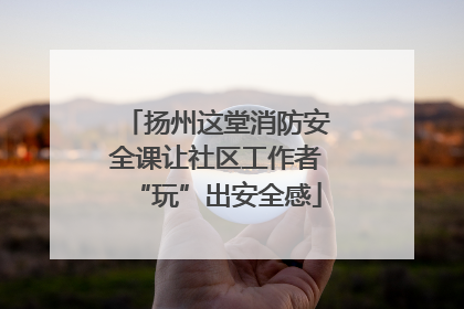 扬州这堂消防安全课让社区工作者“玩”出安全感