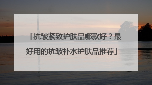 抗皱紧致护肤品哪款好？最好用的抗皱补水护肤品推荐