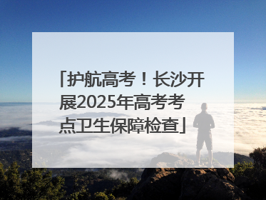 护航高考！长沙开展2025年高考考点卫生保障检查