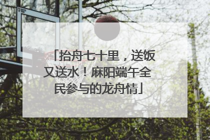 抬舟七十里，送饭又送水！麻阳端午全民参与的龙舟情