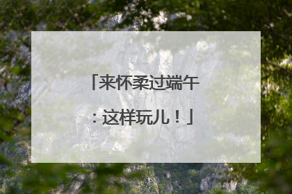 来怀柔过端午：这样玩儿！