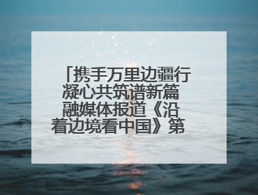 携手万里边疆行 凝心共筑谱新篇 融媒体报道《沿着边境看中国》第二季 在广西东兴正式启动