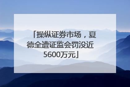 操纵证券市场，夏德全遭证监会罚没近5600万元