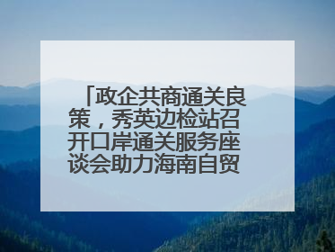 政企共商通关良策，秀英边检站召开口岸通关服务座谈会助力海南自贸港建设