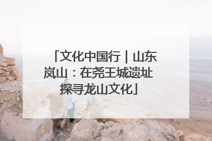 文化中国行｜山东岚山：在尧王城遗址探寻龙山文化