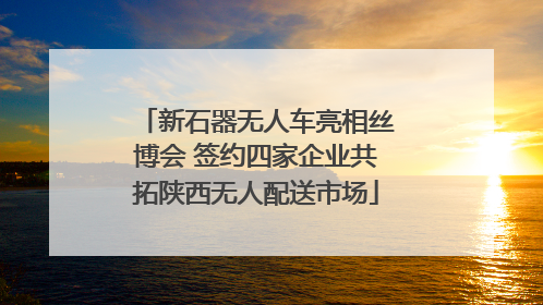 新石器无人车亮相丝博会 签约四家企业共拓陕西无人配送市场