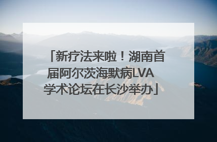 新疗法来啦！湖南首届阿尔茨海默病LVA学术论坛在长沙举办
