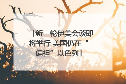 新一轮伊美会谈即将举行 美国仍在“偏袒”以色列