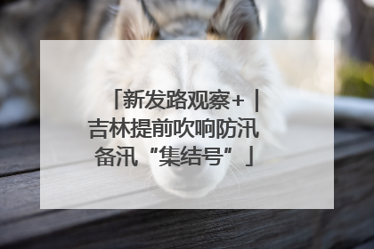 新发路观察+｜吉林提前吹响防汛备汛“集结号”