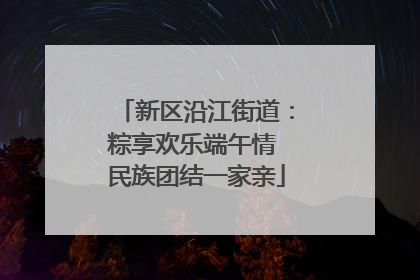 新区沿江街道：粽享欢乐端午情 民族团结一家亲