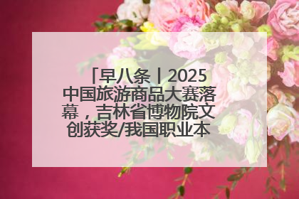早八条丨2025中国旅游商品大赛落幕，吉林省博物院文创获奖/我国职业本科高校加速扩容