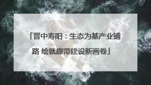 晋中寿阳：生态为基产业铺路 绘就廊带建设新画卷