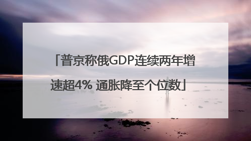 普京称俄GDP连续两年增速超4% 通胀降至个位数