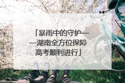 暴雨中的守护——湖南全方位保障高考顺利进行