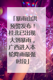 暴雨山洪预警发布！桂北已出现大到暴雨，广西进入本轮降雨最强时段