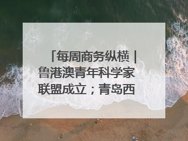 每周商务纵横｜鲁港澳青年科学家联盟成立；青岛西海岸国际能源自贸港启用