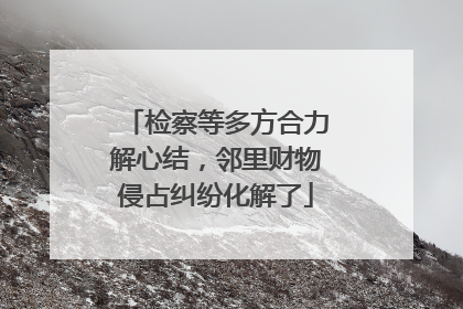 检察等多方合力解心结，邻里财物侵占纠纷化解了