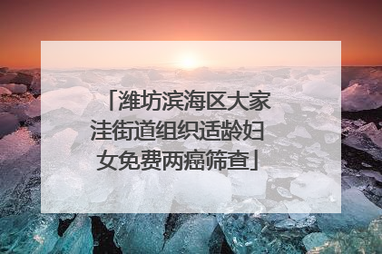 潍坊滨海区大家洼街道组织适龄妇女免费两癌筛查
