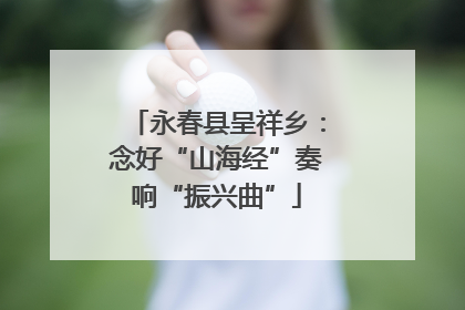 永春县呈祥乡：念好“山海经”奏响“振兴曲”