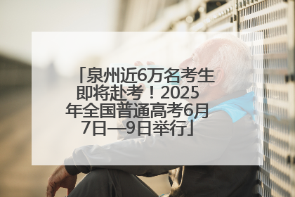 泉州近6万名考生即将赴考！2025年全国普通高考6月7日—9日举行