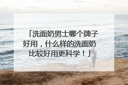 洗面奶男士哪个牌子好用，什么样的洗面奶比较好用更科学！