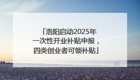 洛阳启动2025年一次性开业补贴申报，四类创业者可领补贴
