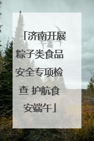 济南开展粽子类食品安全专项检查 护航食安端午