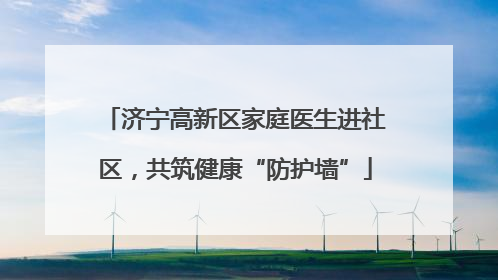 济宁高新区家庭医生进社区，共筑健康“防护墙”