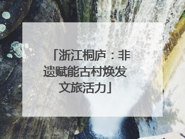 浙江桐庐：非遗赋能古村焕发文旅活力