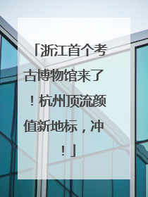 浙江首个考古博物馆来了！杭州顶流颜值新地标，冲！