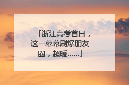 浙江高考首日，这一幕幕刷爆朋友圈，超暖……