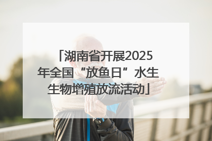 湖南省开展2025年全国“放鱼日”水生生物增殖放流活动
