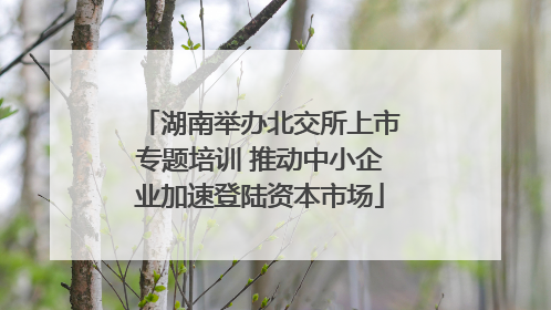 湖南举办北交所上市专题培训 推动中小企业加速登陆资本市场