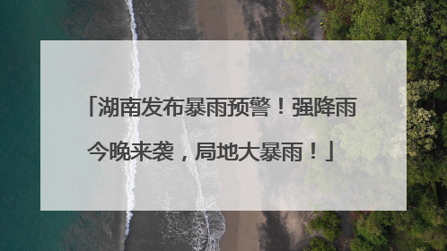 湖南发布暴雨预警！强降雨今晚来袭，局地大暴雨！