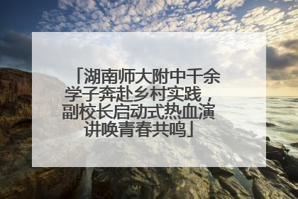 湖南师大附中千余学子奔赴乡村实践，副校长启动式热血演讲唤青春共鸣