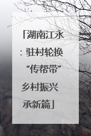 湖南江永：驻村轮换“传帮带” 乡村振兴承新篇