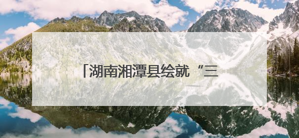 湖南湘潭县绘就“三色融合”共富图景