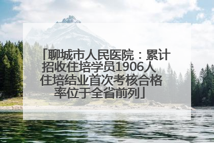 聊城市人民医院：累计招收住培学员1906人 住培结业首次考核合格率位于全省前列