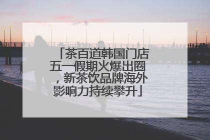 茶百道韩国门店五一假期火爆出圈，新茶饮品牌海外影响力持续攀升