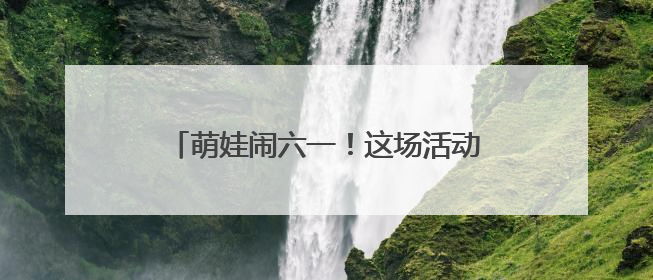 萌娃闹六一！这场活动把传统文化玩“活”了