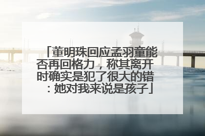董明珠回应孟羽童能否再回格力，称其离开时确实是犯了很大的错：她对我来说是孩子