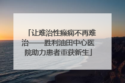 让难治性癫痫不再难治——胜利油田中心医院助力患者重获新生